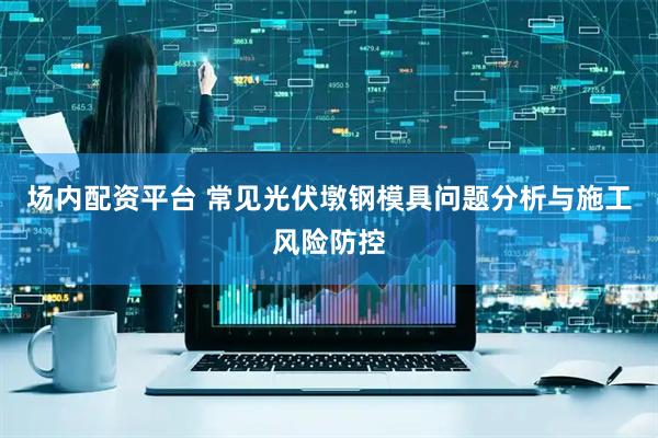 场内配资平台 常见光伏墩钢模具问题分析与施工风险防控