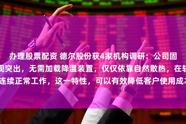 办理股票配资 德尔股份获4家机构调研：公司固态电池耐高温性方面表现突出，无需加载降温装置，仅仅依靠自然散热，在较高温度条件下可连续正常工作，这一特性，可以有效降低客户使用成本，提高各类应用场景适配性（附调研问答）