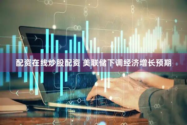 配资在线炒股配资 美联储下调经济增长预期