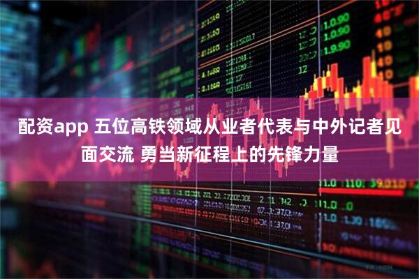 配资app 五位高铁领域从业者代表与中外记者见面交流 勇当新征程上的先锋力量