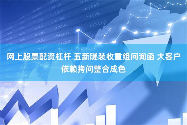 网上股票配资杠杆 五新隧装收重组问询函 大客户依赖拷问整合成色