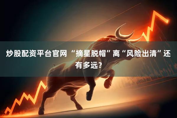 炒股配资平台官网 “摘星脱帽”离“风险出清”还有多远？