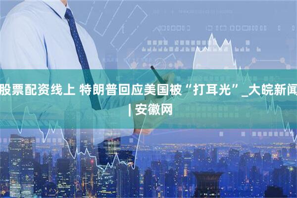 股票配资线上 特朗普回应美国被“打耳光”_大皖新闻 | 安徽网