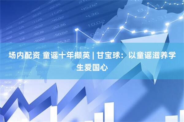 场内配资 童谣十年撷英 | 甘宝球：以童谣滋养学生爱国心
