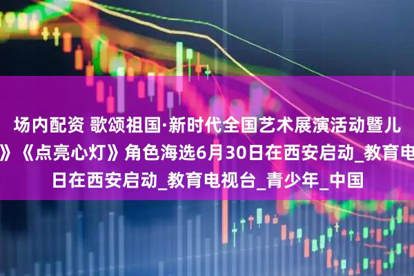 场内配资 歌颂祖国·新时代全国艺术展演活动暨儿童电影《安琪天使》《点亮心灯》角色海选6月30日在西安启动_教育电视台_青少年_中国