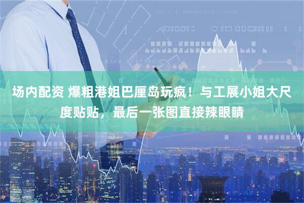 场内配资 爆粗港姐巴厘岛玩疯！与工展小姐大尺度贴贴，最后一张图直接辣眼睛