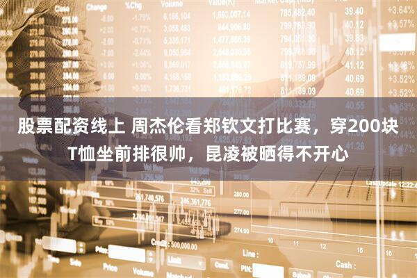 股票配资线上 周杰伦看郑钦文打比赛，穿200块T恤坐前排很帅，昆凌被晒得不开心