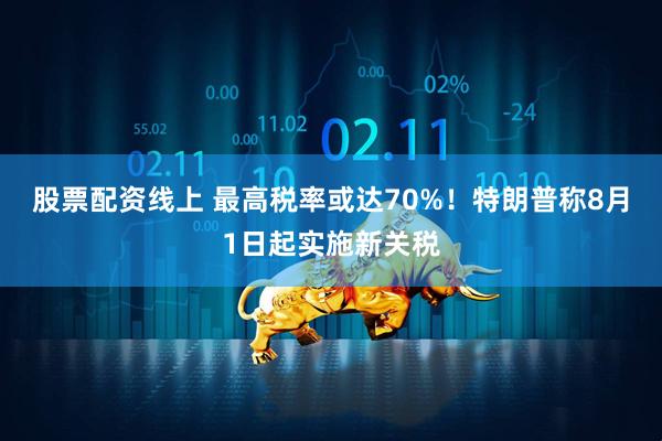 股票配资线上 最高税率或达70%！特朗普称8月1日起实施新关税