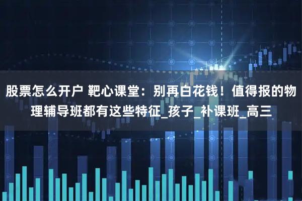 股票怎么开户 靶心课堂：别再白花钱！值得报的物理辅导班都有这些特征_孩子_补课班_高三