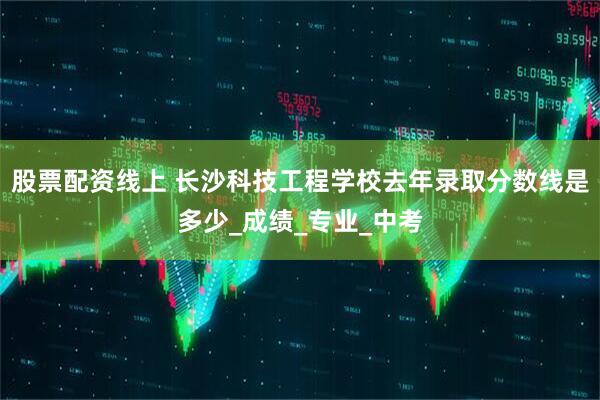 股票配资线上 长沙科技工程学校去年录取分数线是多少_成绩_专业_中考