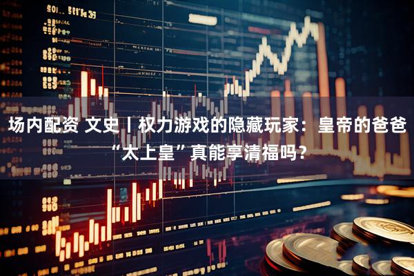 场内配资 文史丨权力游戏的隐藏玩家：皇帝的爸爸“太上皇”真能享清福吗？