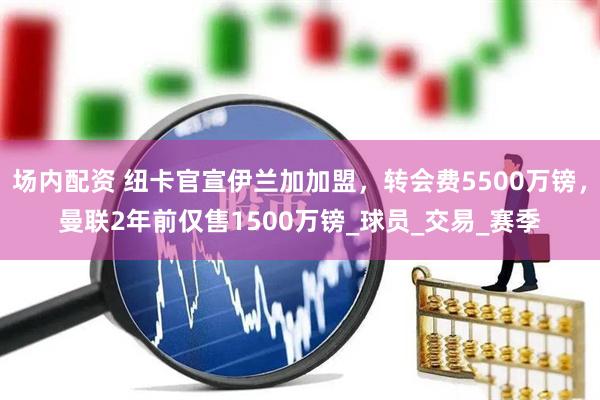 场内配资 纽卡官宣伊兰加加盟，转会费5500万镑，曼联2年前仅售1500万镑_球员_交易_赛季