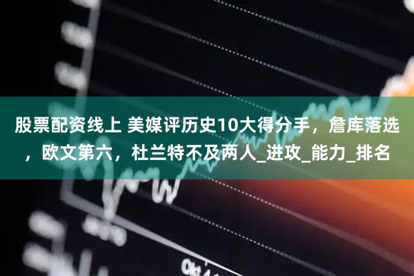 股票配资线上 美媒评历史10大得分手，詹库落选，欧文第六，杜兰特不及两人_进攻_能力_排名