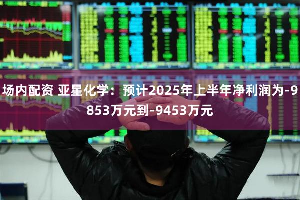 场内配资 亚星化学：预计2025年上半年净利润为-9853万元到-9453万元