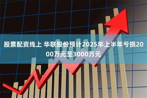 股票配资线上 华联股份预计2025年上半年亏损2000万元至3000万元
