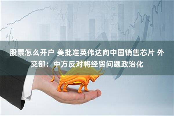 股票怎么开户 美批准英伟达向中国销售芯片 外交部：中方反对将经贸问题政治化