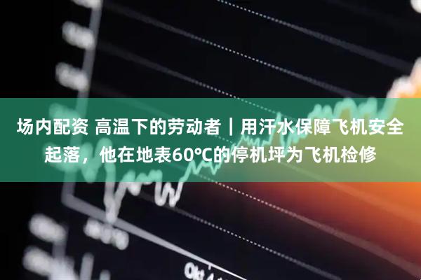 场内配资 高温下的劳动者｜用汗水保障飞机安全起落，他在地表60℃的停机坪为飞机检修