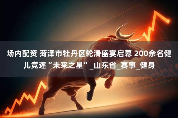 场内配资 菏泽市牡丹区轮滑盛宴启幕 200余名健儿竞逐“未来之星”_山东省_赛事_健身