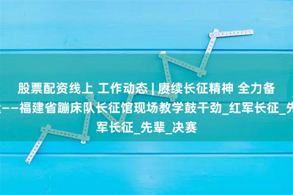 股票配资线上 工作动态 | 赓续长征精神 全力备战十五运——福建省蹦床队长征馆现场教学鼓干劲_红军长征_先辈_决赛