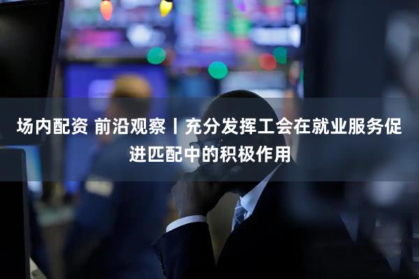 场内配资 前沿观察丨充分发挥工会在就业服务促进匹配中的积极作用