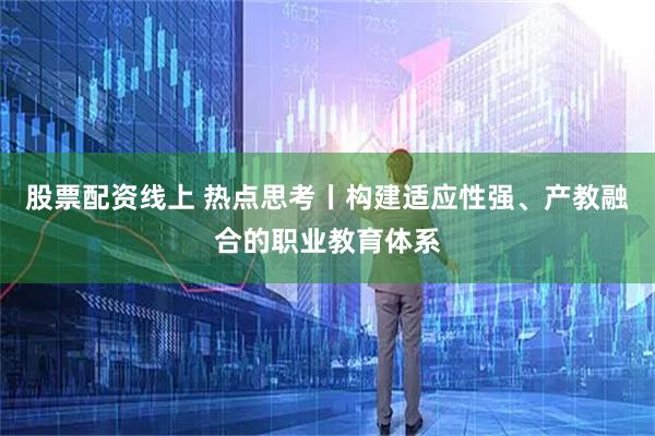 股票配资线上 热点思考丨构建适应性强、产教融合的职业教育体系