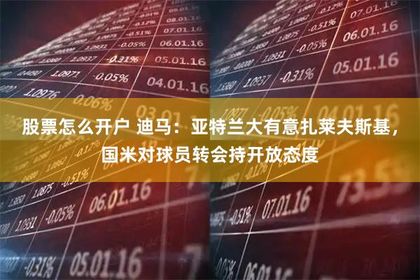 股票怎么开户 迪马：亚特兰大有意扎莱夫斯基，国米对球员转会持开放态度