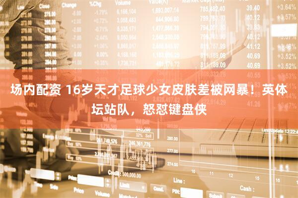 场内配资 16岁天才足球少女皮肤差被网暴！英体坛站队，怒怼键盘侠