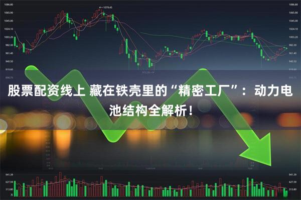 股票配资线上 藏在铁壳里的“精密工厂”：动力电池结构全解析！