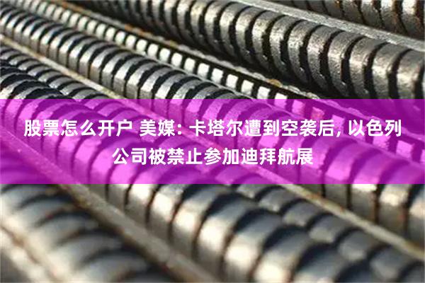 股票怎么开户 美媒: 卡塔尔遭到空袭后, 以色列公司被禁止参加迪拜航展
