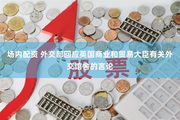 场内配资 外交部回应英国商业和贸易大臣有关外交馆舍的言论