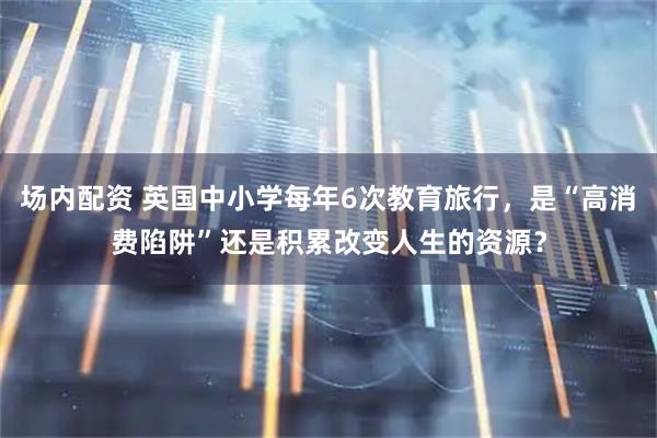 场内配资 英国中小学每年6次教育旅行，是“高消费陷阱”还是积累改变人生的资源？