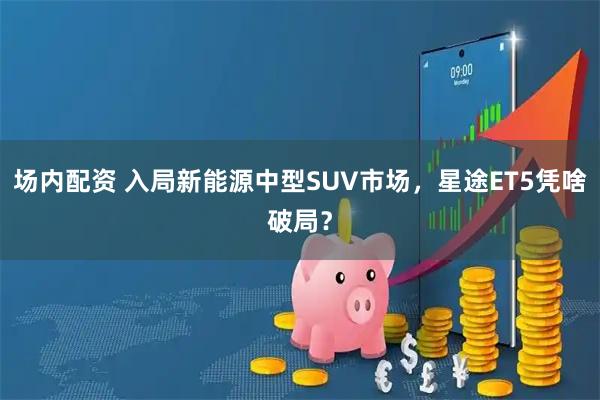 场内配资 入局新能源中型SUV市场，星途ET5凭啥破局？