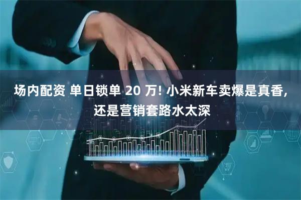 场内配资 单日锁单 20 万! 小米新车卖爆是真香, 还是营销套路水太深