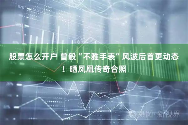 股票怎么开户 曾毅“不雅手表”风波后首更动态！晒凤凰传奇合照