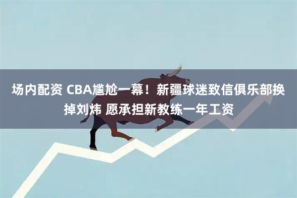 场内配资 CBA尴尬一幕！新疆球迷致信俱乐部换掉刘炜 愿承担新教练一年工资