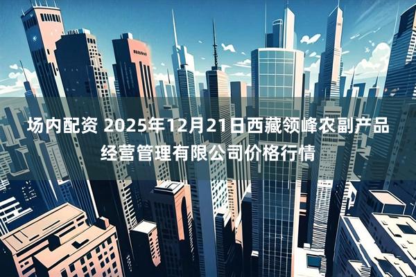 场内配资 2025年12月21日西藏领峰农副产品经营管理有限公司价格行情