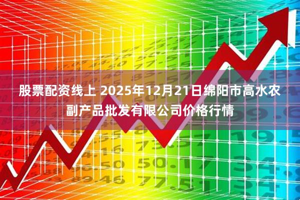 股票配资线上 2025年12月21日绵阳市高水农副产品批发有限公司价格行情
