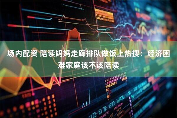 场内配资 陪读妈妈走廊排队做饭上热搜：经济困难家庭该不该陪读