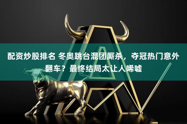 配资炒股排名 冬奥跳台混团厮杀，夺冠热门意外翻车？最终结局太让人唏嘘