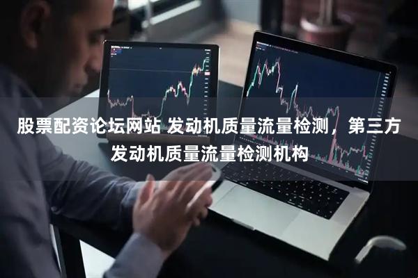 股票配资论坛网站 发动机质量流量检测，第三方发动机质量流量检测机构