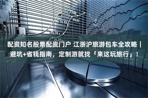 配资知名股票配资门户 江浙沪旅游包车全攻略｜避坑+省钱指南，定制游就找「来这玩旅行」！