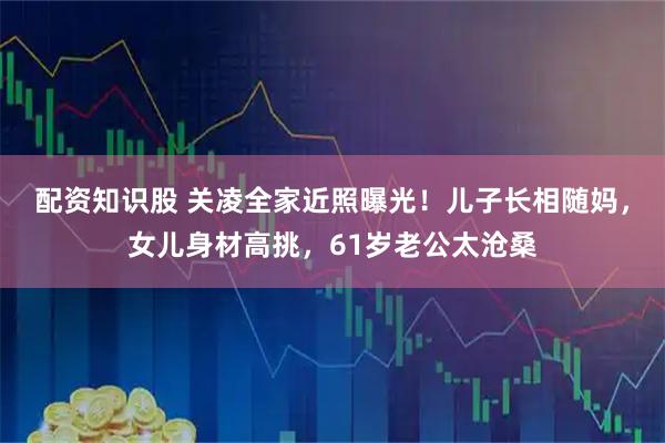 配资知识股 关凌全家近照曝光！儿子长相随妈，女儿身材高挑，61岁老公太沧桑