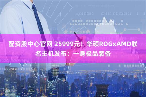 配资股中心官网 25999元！华硕ROGxAMD联名主机发布：一身极品装备